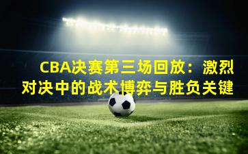 CBA决赛第三场回放:激烈对决中的战术博弈与胜负关键