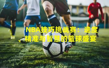 NBA技巧挑战赛:速度、精准与智慧的篮球盛宴
